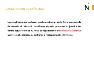 EXONERACIÓN DE EXÁMENES
Los estudiantes que no hayan rendido exámenes en la fecha programada
de acuerdo al calendario académico, deberán presentar su justificación
dentro del plazo de las 72 horas al departamento de Bienestar Académico
quién será el encargado de gestionar la reprogramación del mismo.
 