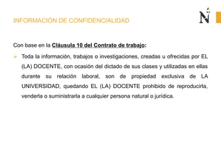 INFORMACIÓN DE CONFIDENCIALIDAD
Con base en la Cláusula 10 del Contrato de trabajo:
 Toda la información, trabajos o investigaciones, creadas u ofrecidas por EL
(LA) DOCENTE, con ocasión del dictado de sus clases y utilizadas en ellas
durante su relación laboral, son de propiedad exclusiva de LA
UNIVERSIDAD, quedando EL (LA) DOCENTE prohibido de reproducirla,
venderla o suministrarla a cualquier persona natural o jurídica.
 