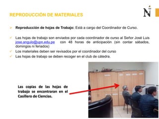  Reproducción de hojas de Trabajo: Está a cargo del Coordinador de Curso.
 Las hojas de trabajo son enviados por cada coordinador de curso al Señor José Luis
jose.angulo@upn.edu.pe con 48 horas de anticipación (sin contar sábados,
domingos ni feriados)
 Los materiales deben ser revisados por el coordinador del curso
 Las hojas de trabajo se deben recoger en el club de cátedra.
REPRODUCCIÓN DE MATERIALES
Las copias de las hojas de
trabajo se encontraran en el
Casillero de Ciencias.
 