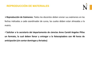 REPRODUCCIÓN DE MATERIALES
Reproducción de Exámenes: Todos los docentes deben enviar sus exámenes en las
fechas indicadas a cada coordinador de curso, las cuales deben estar alineadas a la
matriz.
Solicitar a la secretaria del departamento de ciencias Anne Carold Angeles Piñas
un formato, la cual deben llenar y entregar a la fotocopiadora con 48 horas de
anticipación (sin contar domingos y feriados)
 