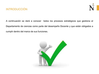 INTRODUCCIÓN
A continuación se dará a conocer todos los procesos estratégicos que gestiona el
Departamento de ciencias como parte del desempeño Docente y que están obligados a
cumplir dentro del marco de sus funciones.
 