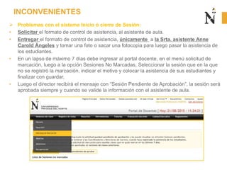 INCONVENIENTES
 Problemas con el sistema Inicio ó cierre de Sesión:
• Solicitar el formato de control de asistencia, al asistente de aula.
• Entregar el formato de control de asistencia, únicamente a la Srta. asistente Anne
Carold Ángeles y tomar una foto o sacar una fotocopia para luego pasar la asistencia de
los estudiantes.
• En un lapso de máximo 7 días debe ingresar al portal docente, en el menú solicitud de
marcación, luego a la opción Sesiones No Marcadas, Seleccionar la sesión que en la que
no se registró la marcación, indicar el motivo y colocar la asistencia de sus estudiantes y
finalizar con guardar.
• Luego el director recibirá el mensaje con “Sesión Pendiente de Aprobación”, la sesión será
aprobada siempre y cuando se valide la información con el asistente de aula.
 
