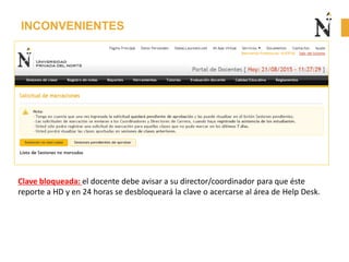 INCONVENIENTES
Clave bloqueada: el docente debe avisar a su director/coordinador para que éste
reporte a HD y en 24 horas se desbloqueará la clave o acercarse al área de Help Desk.
 