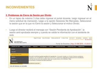 2. Problemas de Cierre de Sesión por Olvido
• En un lapso de máximo 3 días debe ingresar al portal docente, luego ingresar en el
menú solicitud de marcación, luego a la opción Sesiones No Marcadas, Seleccionar
la sesión que en la que no Cerró la sesión y Seleccionar el motivo Olvido.
• Luego el director recibirá el mensaje con “Sesión Pendiente de Aprobación”, la
sesión será aprobada siempre y cuando se valide la información con el asistente de
aula.
INCONVENIENTES
 