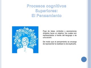 Flujo de ideas, símbolos y asociaciones
dirigidos hacia un objetivo, los cuales son
representados a través del lenguaje o de
una acción.
De modo que el pensamiento se encarga
de representar la realidad no de duplicarla.
 