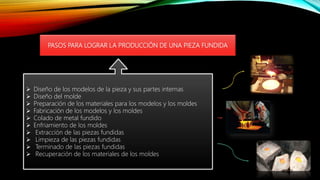 PASOS PARA LOGRAR LA PRODUCCIÓN DE UNA PIEZA FUNDIDA
 Diseño de los modelos de la pieza y sus partes internas
 Diseño del molde
 Preparación de los materiales para los modelos y los moldes
 Fabricación de los modelos y los moldes
 Colado de metal fundido
 Enfriamiento de los moldes
 Extracción de las piezas fundidas
 Limpieza de las piezas fundidas
 Terminado de las piezas fundidas
 Recuperación de los materiales de los moldes
 