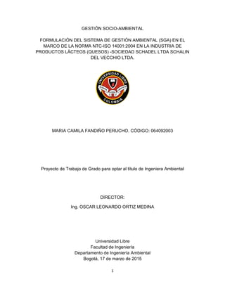 1
GESTIÓN SOCIO-AMBIENTAL
FORMULACIÓN DEL SISTEMA DE GESTIÓN AMBIENTAL (SGA) EN EL
MARCO DE LA NORMA NTC-ISO 14001:2004 EN LA INDUSTRIA DE
PRODUCTOS LÁCTEOS (QUESOS) -SOCIEDAD SCHADEL LTDA SCHALIN
DEL VECCHIO LTDA.
MARIA CAMILA FANDIÑO PERUCHO. CÓDIGO: 064092003
Proyecto de Trabajo de Grado para optar al título de Ingeniera Ambiental
DIRECTOR:
Ing. OSCAR LEONARDO ORTIZ MEDINA
Universidad Libre
Facultad de Ingeniería
Departamento de Ingeniería Ambiental
Bogotá, 17 de marzo de 2015
 