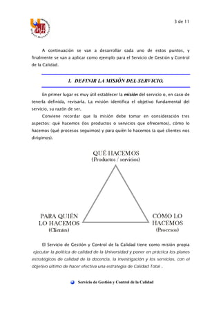 3 de 11
Servicio de Gestión y Control de la Calidad
A continuación se van a desarrollar cada uno de estos puntos, y
finalmente se van a aplicar como ejemplo para el Servicio de Gestión y Control
de la Calidad.
1. DEFINIR LA MISIÓN DEL SERVICIO.
En primer lugar es muy útil establecer la misión del servicio o, en caso de
tenerla definida, revisarla. La misión identifica el objetivo fundamental del
servicio, su razón de ser.
Conviene recordar que la misión debe tomar en consideración tres
aspectos: qué hacemos (los productos o servicios que ofrecemos), cómo lo
hacemos (qué procesos seguimos) y para quién lo hacemos (a qué clientes nos
dirigimos).
El Servicio de Gestión y Control de la Calidad tiene como misión propia
“ejecutar la política de calidad de la Universidad y poner en práctica los planes
estratégicos de calidad de la docencia, la investigación y los servicios, con el
objetivo último de hacer efectiva una estrategia de Calidad Total”.
 