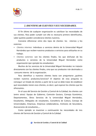 4 de 11
Servicio de Gestión y Control de la Calidad
2. IDENTIFICAR CLIENTES Y SUS NECESIDADES.
El fin último de cualquier organización es satisfacer las necesidades de
sus clientes. Para poder cumplir con ello es necesario primero identificarlos,
saber quiénes pueden considerarse clientes nuestros.
Conviene diferenciar entre dos tipos de clientes: los internos y los
externos:
• Clientes internos: individuos o servicios dentro de la Universidad Miguel
Hernández que reciben nuestros productos o servicios para utilizarlos en su
trabajo.
• Clientes externos: son los clientes finales, los que disfrutan de los
productos o servicios de la Universidad Miguel Hernández como
organización (por ejemplo los estudiantes).
Muchos de los servicios de la Universidad Miguel Hernández no tratarán
directamente con los clientes finales, sino que sus productos irán destinados a
“consumo interno” de la organización.
Para identificar a nuestros clientes basta con preguntarse ¿quiénes
reciben nuestros productos/servicios? El objetivo de esta pregunta es
conseguir un listado de clientes a partir de la cual se debe tratar de establecer
qué necesidades tienen esos clientes, es decir, qué esperan los clientes que les
ofrezcamos.
En el caso del Servicio de Gestión y Control de la Calidad, los clientes son
(entre otros): Equipo de Gobierno, Comisión Gestora, Consejo Económico,
Departamentos, Otros Servicios de la Universidad Miguel Hernández,
Estudiantes, Delegados de estudiantes, Consellería de Cultura, Consejo de
Universidades, Empresas, Empresas colaboradoras, Institutos de Secundaria,
Asociaciones de estudiantes,...
Como ejemplo se muestran a continuación las necesidades de tres
clientes del Servicio de Gestión y Control de la Calidad:
 