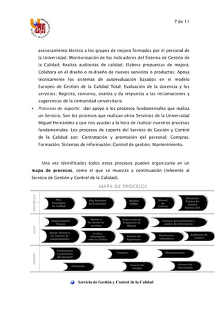 7 de 11
Servicio de Gestión y Control de la Calidad
asesoramiento técnico a los grupos de mejora formados por el personal de
la Universidad; Monitorización de los indicadores del Sistema de Gestión de
la Calidad; Realiza auditorías de calidad; Elabora propuestas de mejora;
Colabora en el diseño o re-diseño de nuevos servicios o productos; Apoya
técnicamente los sistemas de autoevaluación basados en el modelo
Europeo de Gestión de la Calidad Total; Evaluación de la docencia y los
servicios; Registra, conserva, analiza y da respuesta a las reclamaciones y
sugerencias de la comunidad universitaria
• Procesos de soporte: dan apoyo a los procesos fundamentales que realiza
un Servicio. Son los procesos que realizan otros Servicios de la Universidad
Miguel Hernández y que nos ayudan a la hora de realizar nuestros procesos
fundamentales. Los procesos de soporte del Servicio de Gestión y Control
de la Calidad son: Contratación y promoción del personal; Compras;
Formación; Sistemas de información; Control de gestión; Mantenimiento.
Una vez identificados todos estos procesos pueden organizarse en un
mapa de procesos, como el que se muestra a continuación (referente al
Servicio de Gestión y Control de la Calidad).
MMM AAA PPP AAA DDD EEE PPP RRR OOO CCC EEE SSS OOO SSS
EEESSSTTTRRRAAATTTÉÉÉGGGIIICCCOOO
SSS
CCCLLLAAAVVVEEESSSOOOPPPOOORRRTTTEEE
Auditorías de
Calidad
Facilitar
Información
sobre la Calidad
Elaboración de
Propuestas de
Mejora
Diseño o
Re-diseño de
servicios
Asesoramiento
Técnico
Monitorizar
Indicadores
Apoyo técnico a
los sistemas de
autoevaluación
Gestión de
Sugerencias
Contratación
y promoción
del personal
Compras
Formación
Mantenimiento
Control de
Gestión
Sistemas de
información
Plan
Estratégico
de Calidad
Plan Nacional
de Evaluación
Captura, procesamiento y
análisis de información
Modelo
EFQM
Directrices
Política de
Calidad
Normas ISO
Manual
de
Calidad
 