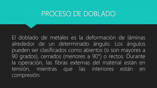 PROCESO DE DOBLADO
El doblado de metales es la deformación de láminas
alrededor de un determinado ángulo. Los ángulos
pueden ser clasificados como abiertos (si son mayores a
90 grados), cerrados (menores a 90°) o rectos. Durante
la operación, las fibras externas del material están en
tensión, mientras que las interiores están en
compresión.
 