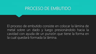 PROCESO DE EMBUTIDO
El proceso de embutido consiste en colocar la lámina de
metal sobre un dado y luego presionándolo hacia la
cavidad con ayuda de un punzón que tiene la forma en
la cual quedará formada la lámina.
 
