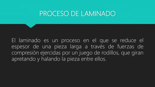 PROCESO DE LAMINADO
El laminado es un proceso en el que se reduce el
espesor de una pieza larga a través de fuerzas de
compresión ejercidas por un juego de rodillos, que giran
apretando y halando la pieza entre ellos.
 