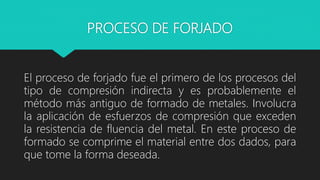 PROCESO DE FORJADO
El proceso de forjado fue el primero de los procesos del
tipo de compresión indirecta y es probablemente el
método más antiguo de formado de metales. Involucra
la aplicación de esfuerzos de compresión que exceden
la resistencia de fluencia del metal. En este proceso de
formado se comprime el material entre dos dados, para
que tome la forma deseada.
 