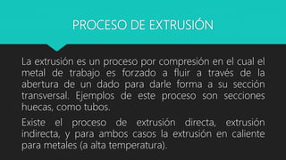 PROCESO DE EXTRUSIÓN
La extrusión es un proceso por compresión en el cual el
metal de trabajo es forzado a fluir a través de la
abertura de un dado para darle forma a su sección
transversal. Ejemplos de este proceso son secciones
huecas, como tubos.
Existe el proceso de extrusión directa, extrusión
indirecta, y para ambos casos la extrusión en caliente
para metales (a alta temperatura).
 