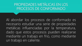 PROPIEDADES METÁLICAS EN LOS
PROCESOS DE CONFORMADO
Al abordar los procesos de conformado es
necesario estudiar una serie de propiedades
metálicas influenciadas por la temperatura,
dado que estos procesos pueden realizarse
mediante un trabajo en frio, como mediante
un trabajo en caliente.
 