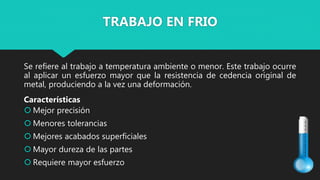 Se refiere al trabajo a temperatura ambiente o menor. Este trabajo ocurre
al aplicar un esfuerzo mayor que la resistencia de cedencia original de
metal, produciendo a la vez una deformación.
Características
 Mejor precisión
 Menores tolerancias
 Mejores acabados superficiales
 Mayor dureza de las partes
 Requiere mayor esfuerzo
TRABAJO EN FRIO
 