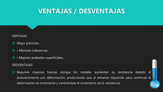 VENTAJAS
 Mejor precisión.
 • Menores tolerancias.
 • Mejores acabados superficiales.
DESVENTAJAS
 Requiere mayores fuerzas porque los metales aumentan su resistencia debido al
endurecimiento por deformación, produciendo que el esfuerzo requerido para continuar la
deformación se incremente y contrarreste el incremento de la resistencia.
VENTAJAS / DESVENTAJAS
 