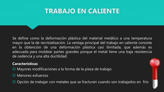Se define como la deformación plástica del material metálico a una temperatura
mayor que la de recristalización. La ventaja principal del trabajo en caliente consiste
en la obtención de una deformación plástica casi ilimitada, que además es
adecuada para moldear partes grandes porque el metal tiene una baja resistencia
de cedencia y una alta ductilidad.
Características
 Mayores modificaciones a la forma de la pieza de trabajo
 Menores esfuerzos
 Opción de trabajar con metales que se fracturan cuando son trabajados en frío
TRABAJO EN CALIENTE
 