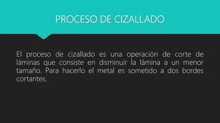 PROCESO DE CIZALLADO
El proceso de cizallado es una operación de corte de
láminas que consiste en disminuir la lámina a un menor
tamaño. Para hacerlo el metal es sometido a dos bordes
cortantes.
 