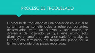 PROCESO DE TROQUELADO
El proceso de troquelado es una operación en la cual se
cortan láminas sometiéndolas a esfuerzos cortantes,
desarrollados entre un punzón y una matriz, se
diferencia del cizallado ya que este último solo
disminuye el tamaño de lámina sin darle forma alguna.
El producto terminado del troquelado puede ser la
lámina perforada o las piezas recortadas.
 