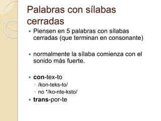 Palabras con sílabas
cerradas
 Piensen en 5 palabras con sílabas
cerradas (que terminan en consonante)
 normalmente la sílaba comienza con el
sonido más fuerte.
 con-tex-to
◦ /kon-teks-to/
◦ no */ko-nte-ksto/
 trans-por-te
 