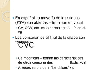  En español, la mayoría de las sílabas
(75%) son abiertas – terminan en vocal
◦ CV, CCV, etc. es lo normal: ca-sa, fri-ca-ti-
va
 Las consonantes al final de la sílaba son
“débiles”:
◦ Se modifican – toman las características
de otros consonantes
◦ A veces se pierden: “los chicos” vs.
CVC
[lo.tsi.kos]
 