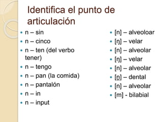 Identifica el punto de
articulación
 n – sin
 n – cinco
 n – ten (del verbo
tener)
 n – tengo
 n – pan (la comida)
 n – pantalón
 n – in
 n – input
 [n] – alveoloar
 [ŋ] – velar
 [n] – alveolar
 [ŋ] – velar
 [n] – alveolar
 [n
̪ ] – dental
 [n] – alveolar
 [m] - bilabial
 