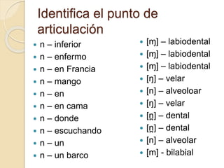 Identifica el punto de
articulación
 n – inferior
 n – enfermo
 n – en Francia
 n – mango
 n – en
 n – en cama
 n – donde
 n – escuchando
 n – un
 n – un barco
 [ɱ] – labiodental
 [ɱ] – labiodental
 [ɱ] – labiodental
 [ŋ] – velar
 [n] – alveoloar
 [ŋ] – velar
 [n
̪ ] – dental
 [n
̪ ] – dental
 [n] – alveolar
 [m] - bilabial
 
