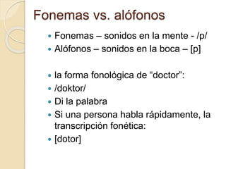 Fonemas vs. alófonos
 Fonemas – sonidos en la mente - /p/
 Alófonos – sonidos en la boca – [p]
 la forma fonológica de “doctor”:
 /doktor/
 Di la palabra
 Si una persona habla rápidamente, la
transcripción fonética:
 [dotor]
 