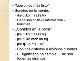  “Que chico más listo”
 Sonidos en la mente:
◦ /ke.tʃi.ko.mas.lis.to/
◦ Cada sonido lleva información -
fonemas
 ¿Sonidos en la boca?
◦ [ke.tʃi.ko.mas.lis.to]
◦ [ke.tʃi.ko.mah.lih.to]
◦ [ke.tʃi.ko.ma.li.to]
◦ Sonidos distintos = alófonos distintos
◦ El significado no cambia  no son
fonemas distintos.
 
