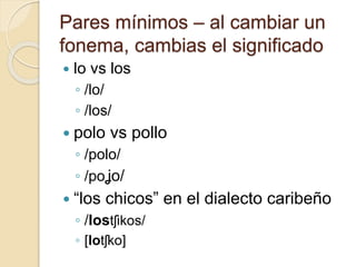 Pares mínimos – al cambiar un
fonema, cambias el significado
 lo vs los
◦ /lo/
◦ /los/
 polo vs pollo
◦ /polo/
◦ /poʝo/
 “los chicos” en el dialecto caribeño
◦ /lostʃikos/
◦ [lotʃko]
 