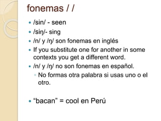 fonemas / /
 /sin/ - seen
 /siŋ/- sing
 /n/ y /ŋ/ son fonemas en inglés
 If you substitute one for another in some
contexts you get a different word.
 /n/ y /ŋ/ no son fonemas en español.
◦ No formas otra palabra si usas uno o el
otro.
 “bacan” = cool en Perú
 