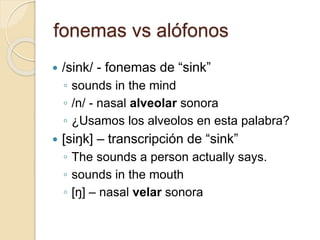 fonemas vs alófonos
 /sink/ - fonemas de “sink”
◦ sounds in the mind
◦ /n/ - nasal alveolar sonora
◦ ¿Usamos los alveolos en esta palabra?
 [siŋk] – transcripción de “sink”
◦ The sounds a person actually says.
◦ sounds in the mouth
◦ [ŋ] – nasal velar sonora
 