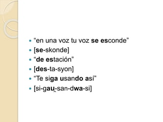  “en una voz tu voz se esconde”
 [se-skonde]
 “de estación”
 [des-ta-syon]
 “Te siga usando así”
 [si-gau̯-san-dwa-si]
 