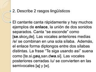  2. Describe 2 rasgos lingüísticos
 El cantante canta rápidamente y hay muchos
ejemplos de enlace, la unión de dos sonidos
separados. Canta “se esconde” como
[se.skon̪.de]. Las vocales anteriores medias
/e/ se combinan en una sola sílaba. Además,
el enlace forma diptongos entre dos sílabas
distintas. La frase “Te siga usando así” suena
como [te.si.gau̯.san.dwa.si]. Las vocales
posteriores cerradas /u/ se convierten en las
semivocales [u̯] y [w].
 