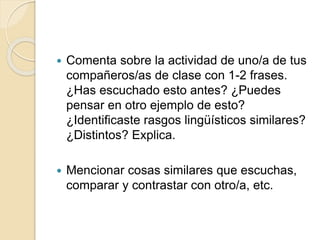  Comenta sobre la actividad de uno/a de tus
compañeros/as de clase con 1-2 frases.
¿Has escuchado esto antes? ¿Puedes
pensar en otro ejemplo de esto?
¿Identificaste rasgos lingüísticos similares?
¿Distintos? Explica.
 Mencionar cosas similares que escuchas,
comparar y contrastar con otro/a, etc.
 