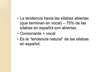  La tendencia hacia las sílabas abiertas
(que terminan en vocal) – 75% de las
sílabas en español son abiertas.
 Consonante + vocal
 Es la “tendencia natural” de las sílabas
en español.
 