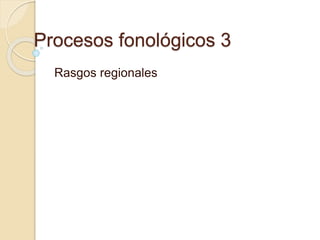Procesos fonológicos 3
Rasgos regionales
 