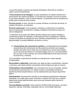 nos permite aceptar y rechazar las hipótesis planteadas, reformular los modelos y
sugerir nuevos procedimientos.
7-Comunicación de los hallazgos: un paso importante en el método científico es la
comunicación de nuestros resultados, es una forma de compartir y anunciar al mundo
lo que hemos obtenido y cómo lo hemos obtenido. La presentación de los resultados se
puede hacer a través de varios medios:
De forma escrita: en tesis, artículos en revistas científicas, en artículos de prensa, en
carteles informativos, en congresos.
De forma audiovisual: en los congresos, simposios y conferencias, los científicos
tienen la oportunidad de presentar su trabajo y establecer intercambio de ideas con
otros investigadores.
La aplicación de los pasos del método científico asegura que nuestros hallazgos y
conclusiones puedan ser repetidos y confirmados por otros investigadores. Además,
cuando una hipótesis es probada por varios científicos independientes con evidencias
experimentales, se puede establecer una teoría o una ley.
 Características del conocimiento científico: si comprendemos las principales
características del conocimiento científico podremos entender casi cualquier
disciplina del saber actual. Dado que, los fundamentos y teorías desarrollados
por las ciencias permanecen en constante diálogo entre una y otra especialidad.
Así, por citar un breve ejemplo, las nociones Matemáticas sirven para el avance
de la Química y viceversa.
En la actualidad, el pensamiento científico se caracteriza por cuatro aspectos
fundamentales:
Racionalidad u objetividad: quiere decir que, debe ser ajeno a sentimientos, intereses
y opiniones, pues intenta obtener conclusiones sobre las leyes que rigen el universo.
Verificabilidad o demostrabilidad: sus conclusiones han de ser universales, capaces
de demostrarse empíricamente, con validez mundial, comprobables mediante la
experiencia directa (experimentos) o con las explicaciones que incluyan argumentos
lógicos.
Sistematicidad: el pensamiento científico se da mediante procedimientos ordenados,
explicables. Los cuales paso a paso conforman un sistema. De modo que, cualquier
experimento pueda repetirse tantas veces como sea necesario dando siempre el
mismo resultado.
Comunicabilidad y precisión: cada conclusión científica debe ser precisa, concreta y
específica. Además, entendible y explicable, esto es, comunicable totalmente.
 