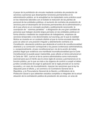 A pesar de la prohibición de vincular mediante contratos de prestación de
servicios a personas que desempeñan funciones permanentes en la
administración pública, en la actualidad se ha implantado como práctica usual
en las relaciones laborales con el Estado la reducción de las plantas de
personal de las entidades públicas, el aumento de contratos de prestación de
servicios para el desempeño de funciones permanentes de la administración y
de lo que ahora es un concepto acuñado y públicamente reconocido: la
suscripción de “ nóminas paralelas” o designación de una gran cantidad de
personas que trabajan durante largos períodos en las entidades públicas en
forma directa o mediante las cooperativas de trabajadores, empresas de
servicios temporales o los denominados out soursing, por lo que la realidad
fáctica se muestra en un contexto distinto al que la norma acusada describe,
pues se ubica en una posición irregular y abiertamente contraria a la
Constitución, desviación práctica que desborda el control de constitucionalidad
abstracto y su corrección corresponde a los jueces contencioso administrativos,
o, excepcionalmente, al juez constitucional por vía de la acción de tutela;
práctica ilegal que evidencia una manifiesta inconstitucionalidad que la Corte
Constitucional no puede pasar inadvertida, pues afecta un tema estructural en
la Carta de 1991, cual es el de la carrera administrativa como instrumento
esencial para que el mérito sea la única regla de acceso y permanencia en la
función pública, por lo que se insta a los órganos de control a cumplir el deber
jurídico constitucional de exigir la aplicación de la regla prevista en la norma
acusada y, en caso de incumplimiento, imponer las sanciones que la ley ha
dispuesto para el efecto, y se conmina a la Contraloría General de la
República, a la Procuraduría General de la Nación y al Ministerio de la
Protección Social a que adelanten estudios completos e integrales de la actual
situación de la contratación pública de prestación de servicios, en aras de
 