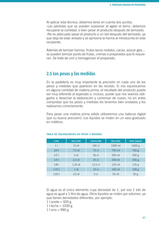 3. PROCESOS BÁSICOS EN PASTELERÍA
41
Al aplicar esta técnica, debemos tener en cuenta dos puntos:
-Las pérdidas que se pueden ocasionar al agitar el tamiz: debemos
recuperar la cantidad, o bien pesar el producto después de tamizado.
-No es adecuado pasar el producto a un bol después del tamizado, ya
que deja de estar aireado y se aprisiona la harina al introducirla en este
recipiente.
Además de tamizar harinas, frutos secos molidos, cacao, azúcar glas…
se pueden tamizar purés de frutas, cremas o preparados que lo requie-
ran. Se trata de unir y homogenizar el preparado.
2.5 Los pesos y las medidas
En la pastelería es muy importante la precisión en cada uno de los
pesos y medidas que aparecen en las recetas. Si nos equivocamos
en alguna cantidad de materia prima, el resultado del producto puede
ser muy diferente al esperado o, incluso, puede que nos veamos obli-
gados a desechar la elaboración y comenzar de nuevo, no sin antes
comprobar que los pesos y medidas los tenemos bien anotados y los
realizamos correctamente.
Para pesar una materia prima sólida utilizaremos una balanza digital
(por su buena precisión). Los líquidos se miden en un vaso graduado
en mililitros.
El agua es el único elemento cuya densidad de 1, por eso 1 kilo de
agua es igual a 1 litro de agua. Otros líquidos se miden por volumen, ya
que tienen densidades diferentes, por ejemplo:
1 l aceite = 920 g
1 l leche = 1030 g
1 l vino = 990 g
tabla de equivalencias en pesos y medidas
litro decilitro centilitro mililitro peso (agua)
1 l 10 dl 100 cl 1000 ml 1000 g
3/4 l 7,5 dl 75 cl 750 ml 750 g
1/2 l 5 dl 50 cl 500 ml 500 g
1/4 l 2,5 dl 25 cl 250 ml 250 g
1/8 l 1,25 dl 12,5 cl 125 ml 125 g
1/10 l 1 dl 10 cl 100 ml 100 g
1/20 l 1/2 dl 5 cl 50 ml 50 g
 