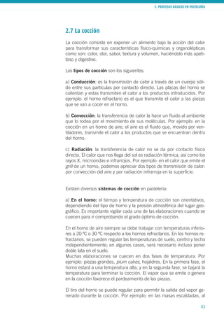 3. PROCESOS BÁSICOS EN PASTELERÍA
43
2.7 La cocción
La cocción consiste en exponer un alimento bajo la acción del calor
para transformar sus características físico-químicas y organolépticas
como son: color, olor, sabor, textura y volumen, haciéndolo más apeti-
toso y digestivo.
Los tipos de cocción son los siguientes:
a) Conducción: es la transmisión de calor a través de un cuerpo sóli-
do entre sus partículas por contacto directo. Las placas del horno se
calientan y estas transmiten el calor a los productos introducidos. Por
ejemplo: el horno refractario es el que transmite el calor a las piezas
que se van a cocer en el horno.
b) Convección: la transferencia de calor la hace un fluido al ambiente
que lo rodea por el movimiento de sus moléculas. Por ejemplo: en la
cocción en un horno de aire, el aire es el fluido que, movido por ven-
tiladores, transmite el calor a los productos que se encuentran dentro
del horno.
c) Radiación: la transferencia de calor no se da por contacto físico
directo. El calor que nos llega del sol es radiación térmica, así como los
rayos X, microondas e infrarrojos. Por ejemplo: en el calor que emite el
grill de un horno, podemos apreciar dos tipos de transmisión de calor:
por convección del aire y por radiación infrarroja en la superficie.
Existen diversos sistemas de cocción en pastelería:
a) En el horno: el tiempo y temperatura de cocción son orientativos,
dependiendo del tipo de horno y la presión atmosférica del lugar geo-
gráfico. Es importante vigilar cada una de las elaboraciones cuando se
cuecen para ir comprobando el grado óptimo de cocción.
En el horno de aire siempre se debe trabajar con temperaturas inferio-
res a 20 ºC o 30 ºC respecto a los hornos refractarios. En los hornos re-
fractarios, se pueden regular las temperaturas de suelo, centro y techo
independientemente; en algunos casos, será necesario incluso poner
doble lata en el suelo.
Muchas elaboraciones se cuecen en dos fases de temperatura. Por
ejemplo: piezas grandes, plum cakes, hojaldres. En la primera fase, el
horno estará a una temperatura alta, y en la segunda fase, se bajará la
temperatura para terminar la cocción. El vapor que se emite o genera
en la cocción favorece el pardeamiento de las piezas.
El tiro del horno se puede regular para permitir la salida del vapor ge-
nerado durante la cocción. Por ejemplo: en las masas escaldadas, al
 