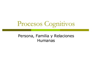 Procesos Cognitivos Persona, Familia y Relaciones Humanas 