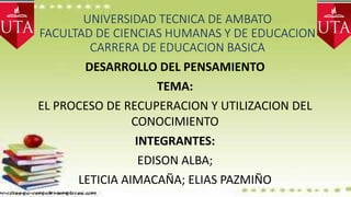 UNIVERSIDAD TECNICA DE AMBATO
FACULTAD DE CIENCIAS HUMANAS Y DE EDUCACION
CARRERA DE EDUCACION BASICA
DESARROLLO DEL PENSAMIENTO
TEMA:
EL PROCESO DE RECUPERACION Y UTILIZACION DEL
CONOCIMIENTO
INTEGRANTES:
EDISON ALBA;
LETICIA AIMACAÑA; ELIAS PAZMIÑO
 
