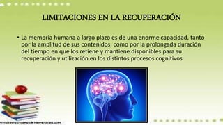 LIMITACIONES EN LA RECUPERACIÓN
• La memoria humana a largo plazo es de una enorme capacidad, tanto
por la amplitud de sus contenidos, como por la prolongada duración
del tiempo en que los retiene y mantiene disponibles para su
recuperación y utilización en los distintos procesos cognitivos.
 