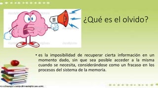 ¿Qué es el olvido?
• es la imposibilidad de recuperar cierta información en un
momento dado, sin que sea posible acceder a la misma
cuando se necesita, considerándose como un fracaso en los
procesos del sistema de la memoria.
 