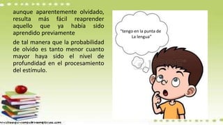 aunque aparentemente olvidado,
resulta más fácil reaprender
aquello que ya había sido
aprendido previamente
de tal manera que la probabilidad
de olvido es tanto menor cuanto
mayor haya sido el nivel de
profundidad en el procesamiento
del estímulo.
“tengo en la punta de
La lengua”
 