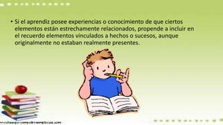 • Si el aprendiz posee experiencias o conocimiento de que ciertos
elementos están estrechamente relacionados, propende a incluir en
el recuerdo elementos vinculados a hechos o sucesos, aunque
originalmente no estaban realmente presentes.
 