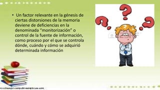 • Un factor relevante en la génesis de
ciertas distorsiones de la memoria
deviene de deficiencias en la
denominada “monitorización” o
control de la fuente de información,
como proceso por el que se controla
dónde, cuándo y cómo se adquirió
determinada información
 